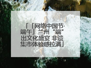 「网络中国节·端午」兰州“端”出文化盛宴 非遗集市体验感拉满