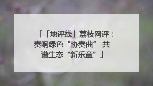「地评线」荔枝网评：奏响绿色“协奏曲” 共谱生态“新乐章”