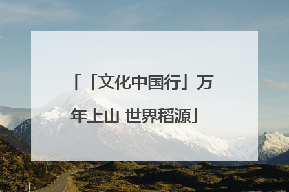 「文化中国行」万年上山 世界稻源