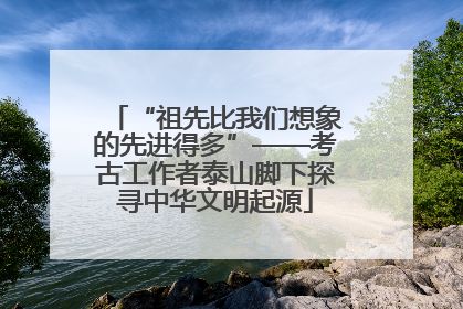 “祖先比我们想象的先进得多”——考古工作者泰山脚下探寻中华文明起源