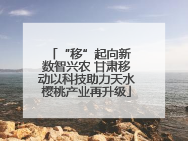 “移”起向新 数智兴农 甘肃移动以科技助力天水樱桃产业再升级