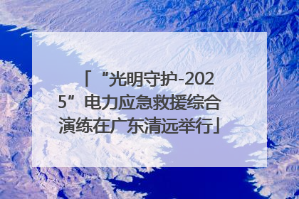 “光明守护-2025”电力应急救援综合演练在广东清远举行