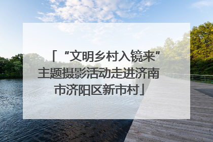 “文明乡村入镜来”主题摄影活动走进济南市济阳区新市村