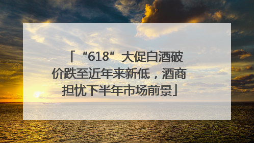 “618”大促白酒破价跌至近年来新低，酒商担忧下半年市场前景