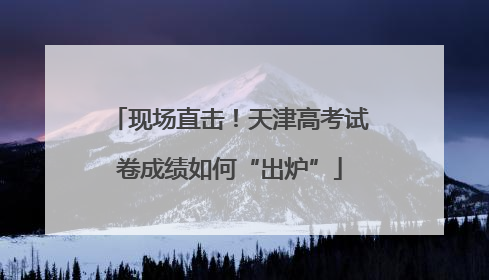 现场直击！天津高考试卷成绩如何“出炉”