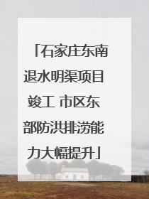石家庄东南退水明渠项目竣工 市区东部防洪排涝能力大幅提升