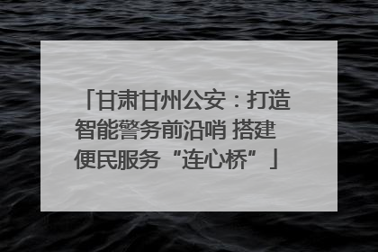甘肃甘州公安：打造智能警务前沿哨 搭建便民服务“连心桥”