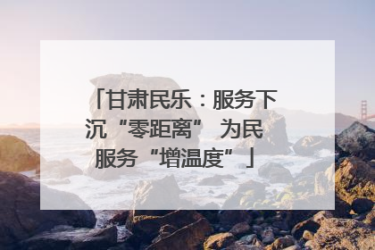 甘肃民乐：服务下沉“零距离” 为民服务“增温度”