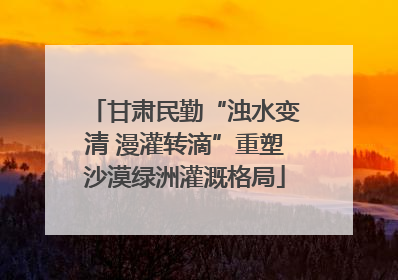 甘肃民勤“浊水变清 漫灌转滴”重塑沙漠绿洲灌溉格局