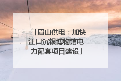 眉山供电：加快江口沉银博物馆电力配套项目建设