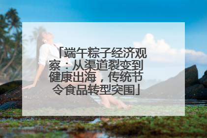 端午粽子经济观察：从渠道裂变到健康出海，传统节令食品转型突围