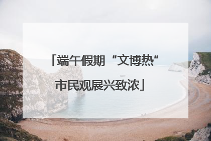 端午假期“文博热” 市民观展兴致浓