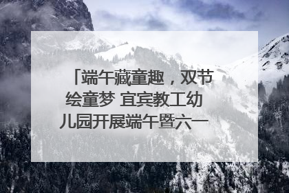 端午藏童趣，双节绘童梦 宜宾教工幼儿园开展端午暨六一亲子游园活动