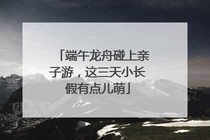 端午龙舟碰上亲子游，这三天小长假有点儿萌