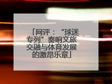 网评：“球迷专列”奏响文旅交融与体育发展的激昂乐章