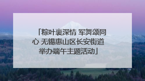 粽叶裹深情 军舞颂同心 无锡惠山区长安街道举办端午主题活动