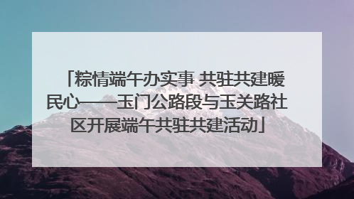 粽情端午办实事 共驻共建暖民心——玉门公路段与玉关路社区开展端午共驻共建活动