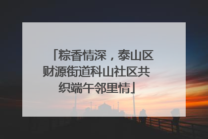 粽香情深，泰山区财源街道科山社区共织端午邻里情