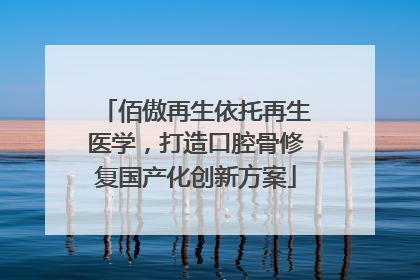 佰傲再生依托再生医学，打造口腔骨修复国产化创新方案