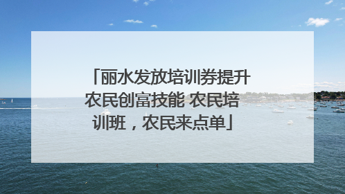 丽水发放培训券提升农民创富技能 农民培训班，农民来点单