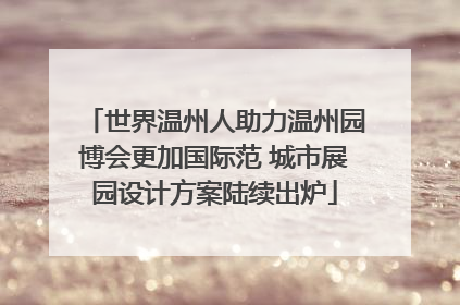 世界温州人助力温州园博会更加国际范 城市展园设计方案陆续出炉