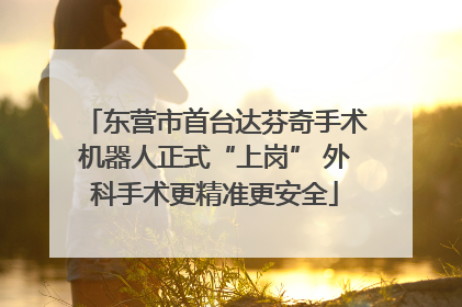 东营市首台达芬奇手术机器人正式“上岗” 外科手术更精准更安全