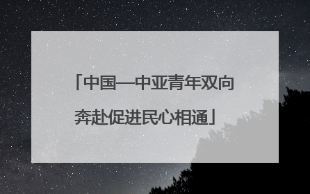 中国—中亚青年双向奔赴促进民心相通