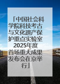 中国社会科学院科技考古与文化遗产保护重点实验室2025年度首场重大成果发布会在京举行