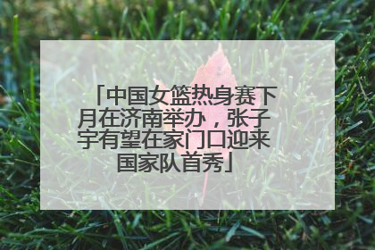 中国女篮热身赛下月在济南举办，张子宇有望在家门口迎来国家队首秀