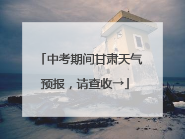 中考期间甘肃天气预报，请查收→
