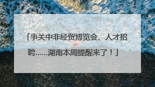 事关中非经贸博览会、人才招聘……湖南本周提醒来了！