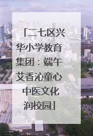 二七区兴华小学教育集团：端午艾香沁童心 中医文化润校园
