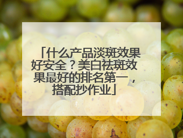 什么产品淡斑效果好安全？美白祛斑效果最好的排名第一，搭配抄作业