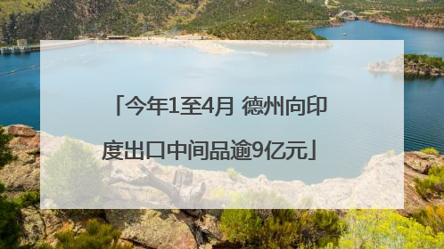 今年1至4月 德州向印度出口中间品逾9亿元