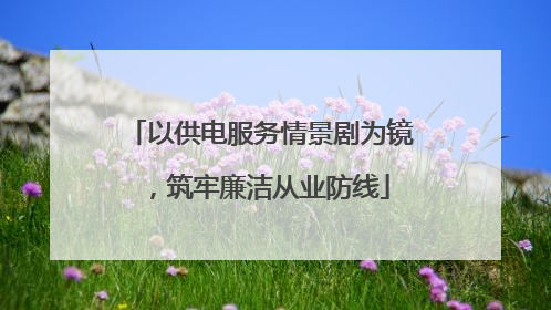 以供电服务情景剧为镜，筑牢廉洁从业防线