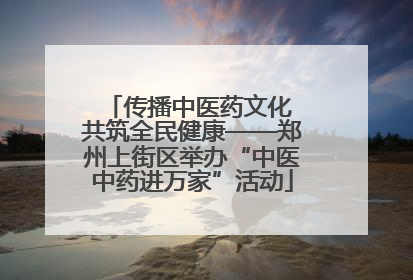 传播中医药文化 共筑全民健康——郑州上街区举办“中医中药进万家”活动