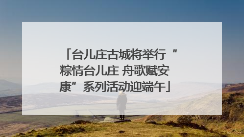 台儿庄古城将举行“粽情台儿庄 舟歌赋安康”系列活动迎端午