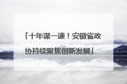 十年谋一谏！安徽省政协持续聚焦创新发展