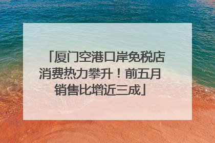 厦门空港口岸免税店消费热力攀升！前五月销售比增近三成
