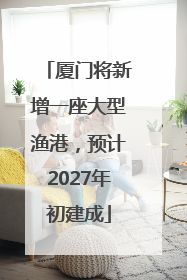 厦门将新增一座大型渔港，预计2027年初建成