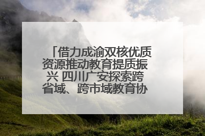 借力成渝双核优质资源推动教育提质振兴 四川广安探索跨省域、跨市域教育协同发展新路径