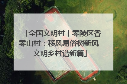 全国文明村丨零陵区香零山村：移风易俗树新风 文明乡村谱新篇