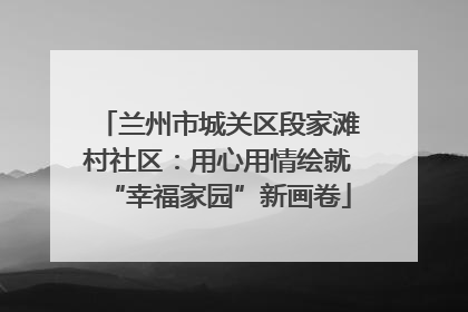 兰州市城关区段家滩村社区：用心用情绘就“幸福家园”新画卷