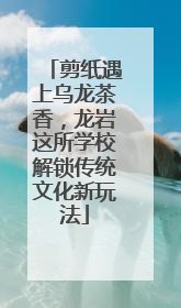 剪纸遇上乌龙茶香，龙岩这所学校解锁传统文化新玩法