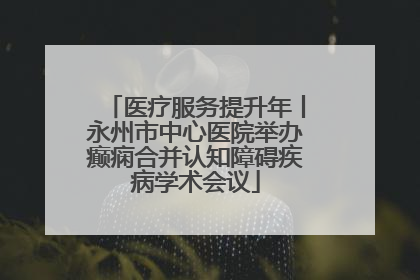 医疗服务提升年丨永州市中心医院举办癫痫合并认知障碍疾病学术会议