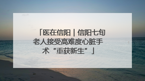 医在信阳｜信阳七旬老人接受高难度心脏手术“重获新生”