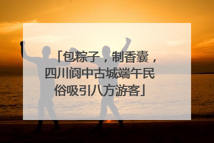 包粽子，制香囊，四川阆中古城端午民俗吸引八方游客
