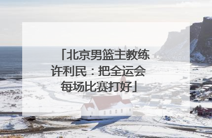 北京男篮主教练许利民：把全运会每场比赛打好