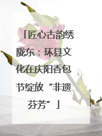 匠心古韵绣陇东：环县文化在庆阳香包节绽放“非遗芬芳”