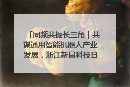 同频共振长三角｜共谋通用智能机器人产业发展，浙江新昌科技日搭建协同创新平台